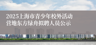 2025上海市青少年校外活动营地东方绿舟拟聘人员公示