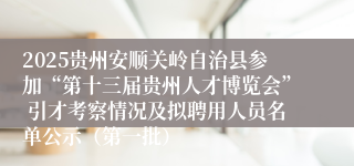 2025贵州安顺关岭自治县参加“第十三届贵州人才博览会” 引才考察情况及拟聘用人员名单公示（第一批）