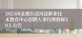 2025河北邢台清河县职业技术教育中心招聘人事代理教师30人公告