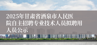 2025年甘肃省酒泉市人民医院自主招聘专业技术人员拟聘用人员公示
