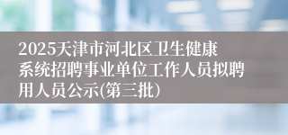 2025天津市河北区卫生健康系统招聘事业单位工作人员拟聘用人员公示(第三批）