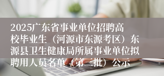 2025广东省事业单位招聘高校毕业生（河源市东源考区）东源县卫生健康局所属事业单位拟聘用人员名单（第三批）公示