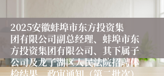 2025安徽蚌埠市东方投资集团有限公司副总经理、蚌埠市东方投资集团有限公司、其下属子公司及龙子湖区人民法院招聘体检结果、政审通知（第二批次）及递补体检公告