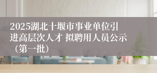 2025湖北十堰市事业单位引进高层次人才 拟聘用人员公示（第一批）