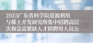 2025广东省科学院资源利用与稀土开发研究所集中招聘高层次和急需紧缺人才拟聘用人员公示