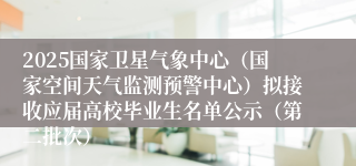 2025国家卫星气象中心（国家空间天气监测预警中心）拟接收应届高校毕业生名单公示（第二批次）