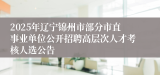 2025年辽宁锦州市部分市直事业单位公开招聘高层次人才考核人选公告