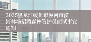 2025黑龙江绥化市漠河市漠河林场招聘森林管护员面试事宜通知
