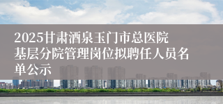 2025甘肃酒泉玉门市总医院基层分院管理岗位拟聘任人员名单公示