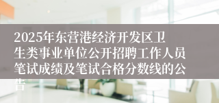 2025年东营港经济开发区卫生类事业单位公开招聘工作人员笔试成绩及笔试合格分数线的公告