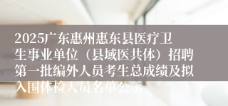 2025广东惠州惠东县医疗卫生事业单位（县域医共体）招聘第一批编外人员考生总成绩及拟入围体检人员名单公示