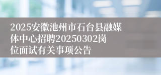 2025安徽池州市石台县融媒体中心招聘20250302岗位面试有关事项公告