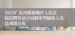 2025广东河源源城区人民法院招聘劳动合同制审判辅助人员总成绩公布