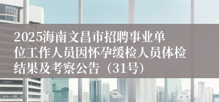 2025海南文昌市招聘事业单位工作人员因怀孕缓检人员体检结果及考察公告（31号）