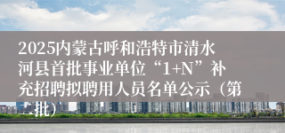 2025内蒙古呼和浩特市清水河县首批事业单位“1+N”补充招聘拟聘用人员名单公示（第二批）