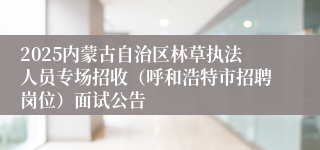 2025内蒙古自治区林草执法人员专场招收（呼和浩特市招聘岗位）面试公告