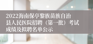 2022海南保亭黎族苗族自治县人民医院招聘（第一批）考试成绩及拟聘名单公示