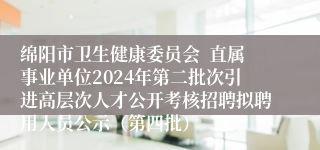 绵阳市卫生健康委员会  直属事业单位2024年第二批次引进高层次人才公开考核招聘拟聘用人员公示（第四批）