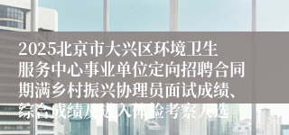 2025北京市大兴区环境卫生服务中心事业单位定向招聘合同期满乡村振兴协理员面试成绩、综合成绩及进入体检考察人选
