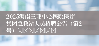 2025海南三亚中心医院医疗集团急救站人员招聘公告（第2号）							