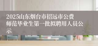 2025山东烟台市招远市公费师范毕业生第一批拟聘用人员公示