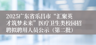 2025广东省乐昌市“汇聚英才筑梦未来”医疗卫生类校园招聘拟聘用人员公示（第二批）