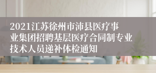 2021江苏徐州市沛县医疗事业集团招聘基层医疗合同制专业技术人员递补体检通知