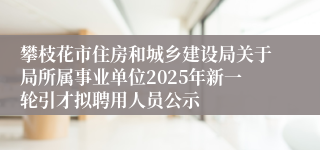 攀枝花市住房和城乡建设局关于局所属事业单位2025年新一轮引才拟聘用人员公示