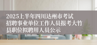 2025上半年四川达州市考试招聘事业单位工作人员报考大竹县职位拟聘用人员公示