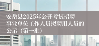 安岳县2025年公开考试招聘事业单位工作人员拟聘用人员的公示（第一批）
