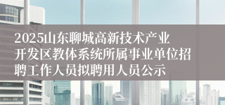 2025山东聊城高新技术产业开发区教体系统所属事业单位招聘工作人员拟聘用人员公示