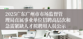 2025广东广州市市场监督管理局直属事业单位招聘高层次和急需紧缺人才拟聘用人员公示