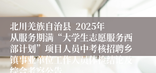 北川羌族自治县  2025年从服务期满“大学生志愿服务西部计划”项目人员中考核招聘乡镇事业单位工作人员体检结论及综合考察公告