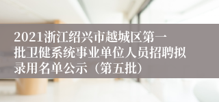 2021浙江绍兴市越城区第一批卫健系统事业单位人员招聘拟录用名单公示（第五批）