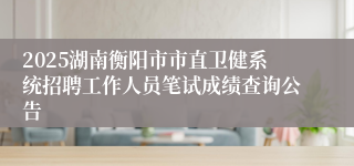 2025湖南衡阳市市直卫健系统招聘工作人员笔试成绩查询公告