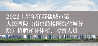 2022上半年江苏盐城市第二人民医院（南京鼓楼医院盐城分院）招聘递补体检、考察人员