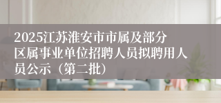 2025江苏淮安市市属及部分区属事业单位招聘人员拟聘用人员公示（第二批）