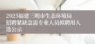 2025福建三明市生态环境局招聘紧缺急需专业人员拟聘用人选公示