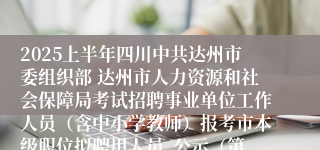 2025上半年四川中共达州市委组织部 达州市人力资源和社会保障局考试招聘事业单位工作人员（含中小学教师）报考市本级职位拟聘用人员  公示（第一批）
