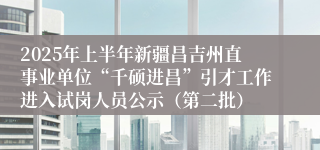 2025年上半年新疆昌吉州直事业单位“千硕进昌”引才工作进入试岗人员公示（第二批）