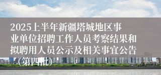 2025上半年新疆塔城地区事业单位招聘工作人员考察结果和拟聘用人员公示及相关事宜公告 （第四批）
