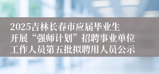 2025吉林长春市应届毕业生开展“强师计划”招聘事业单位工作人员第五批拟聘用人员公示