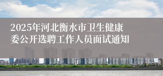 2025年河北衡水市卫生健康委公开选聘工作人员面试通知