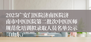 2025广安门医院济南医院济南市中医医院第二批次中医医师规范化培训拟录取人员名单公示（山东）