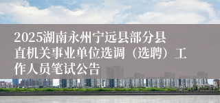 2025湖南永州宁远县部分县直机关事业单位选调（选聘）工作人员笔试公告