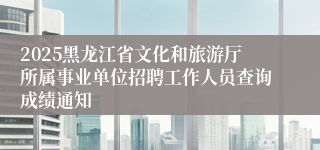 2025黑龙江省文化和旅游厅所属事业单位招聘工作人员查询成绩通知