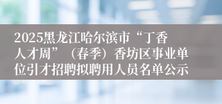 2025黑龙江哈尔滨市“丁香人才周”（春季）香坊区事业单位引才招聘拟聘用人员名单公示      