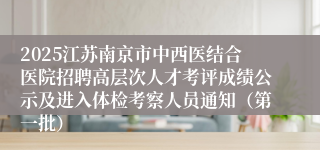 2025江苏南京市中西医结合医院招聘高层次人才考评成绩公示及进入体检考察人员通知（第一批）