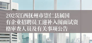 2025江西抚州市崇仁县属国有企业招聘员工递补入闱面试资格审查人员及有关事项公告