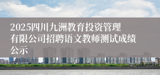 2025四川九洲教育投资管理有限公司招聘语文教师测试成绩公示